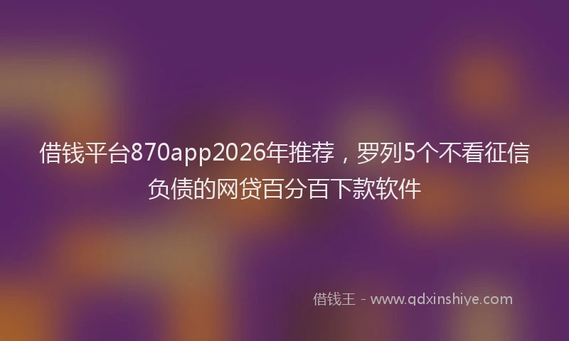借钱平台870app2026年推荐，罗列5个不看征信负债的网贷百分百下款软件