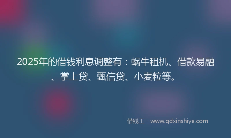 2025年的借钱利息调整有：蜗牛租机、借款易融、掌上贷、甄信贷、小麦粒等。