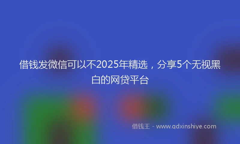 借钱发微信可以不2025年精选，分享5个无视黑白的网贷平台