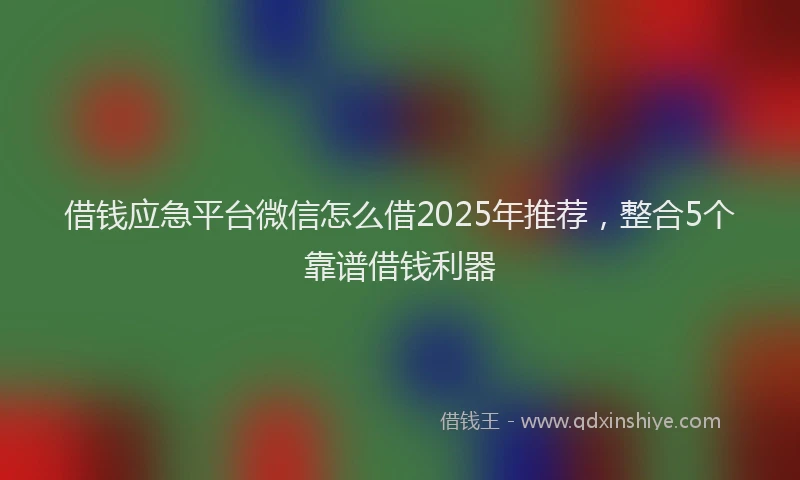 借钱应急平台微信怎么借2025年推荐，整合5个靠谱借钱利器
