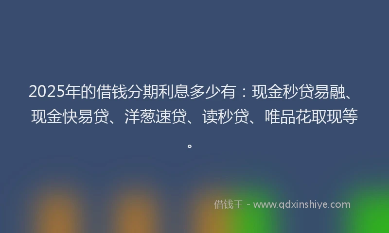 2025年的借钱分期利息多少有：现金秒贷易融、现金快易贷、洋葱速贷、读秒贷、唯品花取现等。
