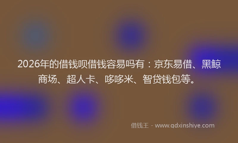 2026年的借钱呗借钱容易吗有：京东易借、黑鲸商场、超人卡、哆哆米、智贷钱包等。