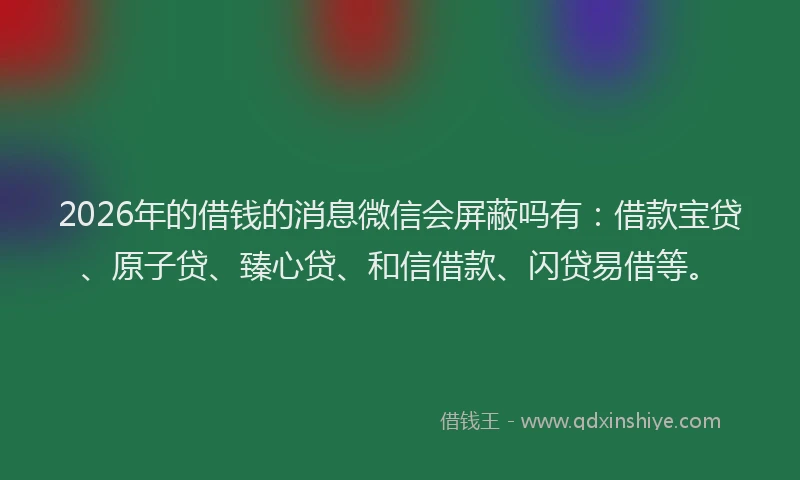 2026年的借钱的消息微信会屏蔽吗有：借款宝贷、原子贷、臻心贷、和信借款、闪贷易借等。