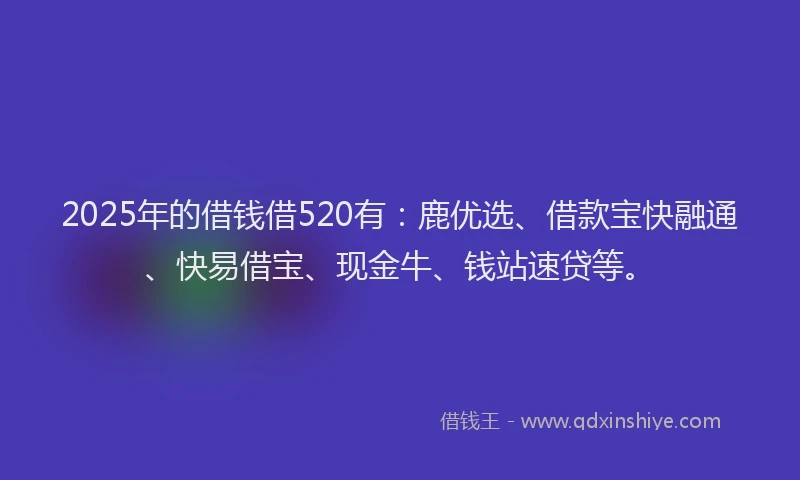 2025年的借钱借520有：鹿优选、借款宝快融通、快易借宝、现金牛、钱站速贷等。