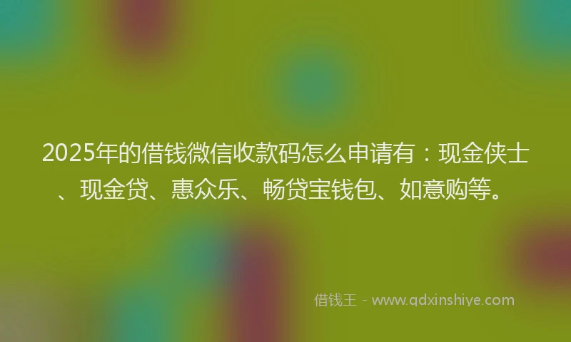 2025年的借钱微信收款码怎么申请有：现金侠士、现金贷、惠众乐、畅贷宝钱包、如意购等。