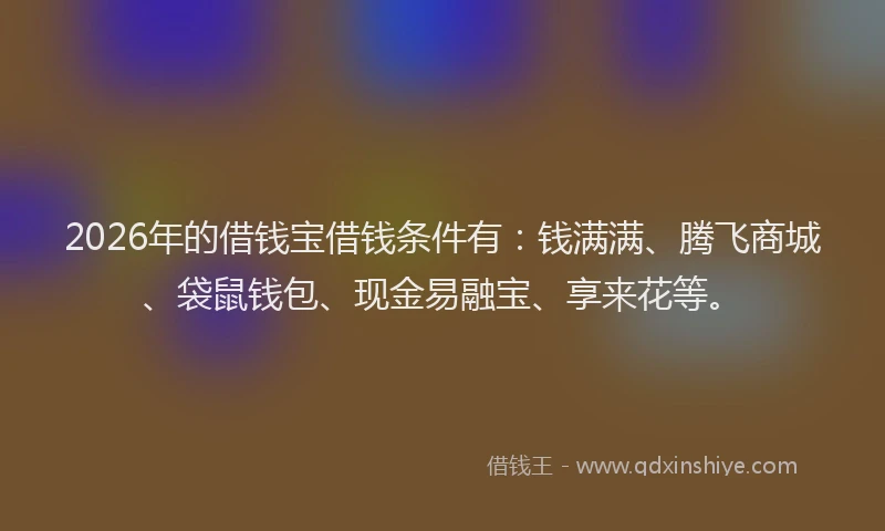 2026年的借钱宝借钱条件有：钱满满、腾飞商城、袋鼠钱包、现金易融宝、享来花等。