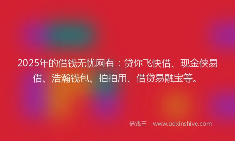 2025年的借钱无忧网有：贷你飞快借、现金侠易借、浩瀚钱包、拍拍用、借贷易融宝等。