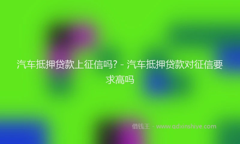 汽车抵押贷款上征信吗? - 汽车抵押贷款对征信要求高吗