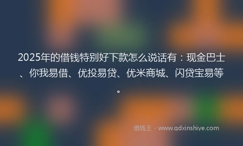 2025年的借钱特别好下款怎么说话有：现金巴士、你我易借、优投易贷、优米商城、闪贷宝易等。