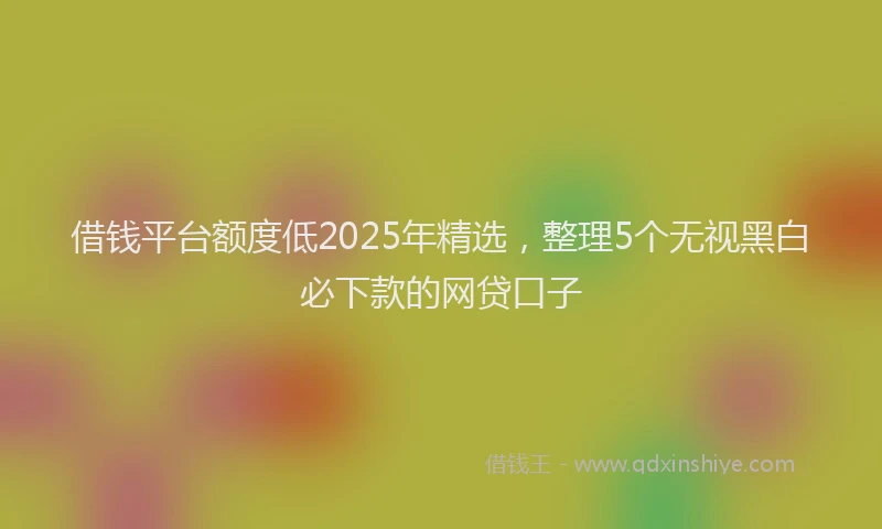 借钱平台额度低2025年精选，整理5个无视黑白必下款的网贷口子