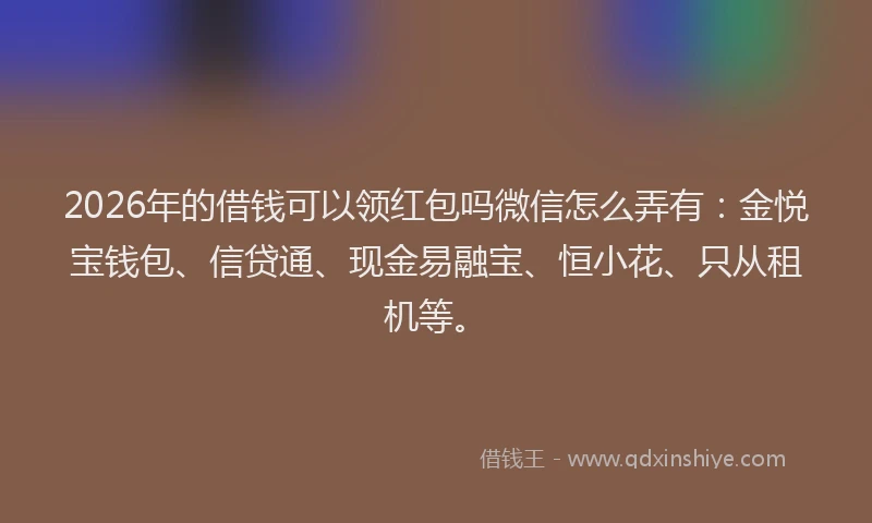 2026年的借钱可以领红包吗微信怎么弄有：金悦宝钱包、信贷通、现金易融宝、恒小花、只从租机等。