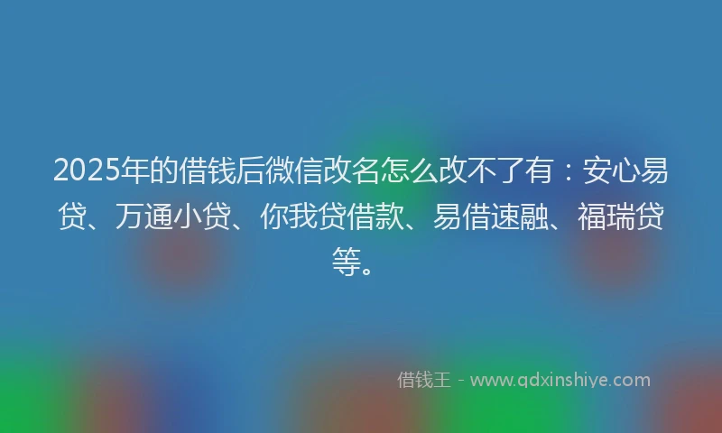 2025年的借钱后微信改名怎么改不了有：安心易贷、万通小贷、你我贷借款、易借速融、福瑞贷等。