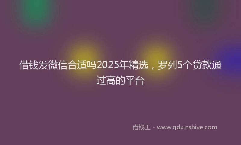 借钱发微信合适吗2025年精选，罗列5个贷款通过高的平台