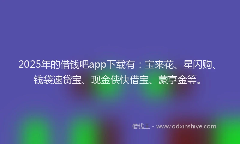 2025年的借钱吧app下载有:宝来花、星闪购、钱袋速贷宝、现金侠快借宝、蒙享金等。