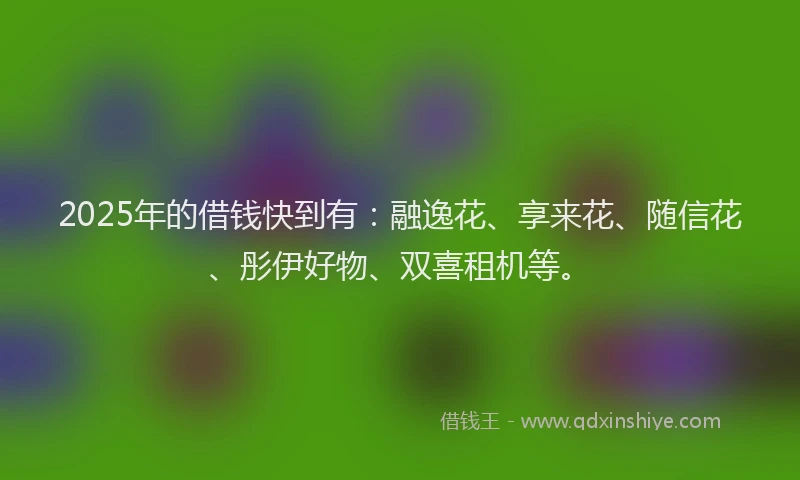 2025年的借钱快到有：融逸花、享来花、随信花、彤伊好物、双喜租机等。