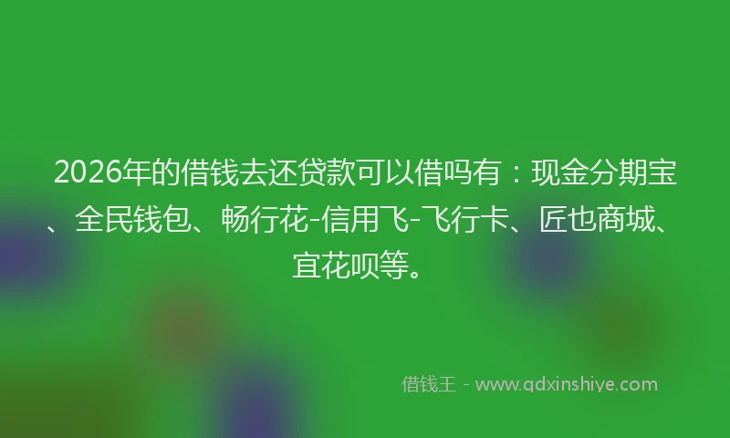 2026年的借钱去还贷款可以借吗有：现金分期宝、全民钱包、畅行花-信用飞-飞行卡、匠也商城、宜花呗等。