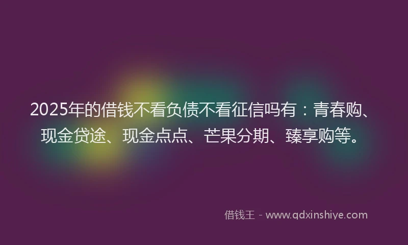 2025年的借钱不看负债不看征信吗有：青春购、现金贷途、现金点点、芒果分期、臻享购等。