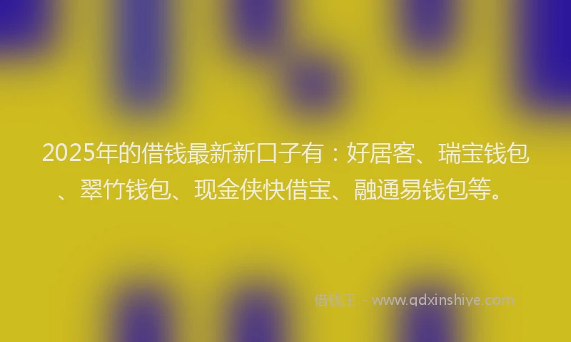 2025年的借钱最新新口子有：好居客、瑞宝钱包、翠竹钱包、现金侠快借宝、融通易钱包等。
