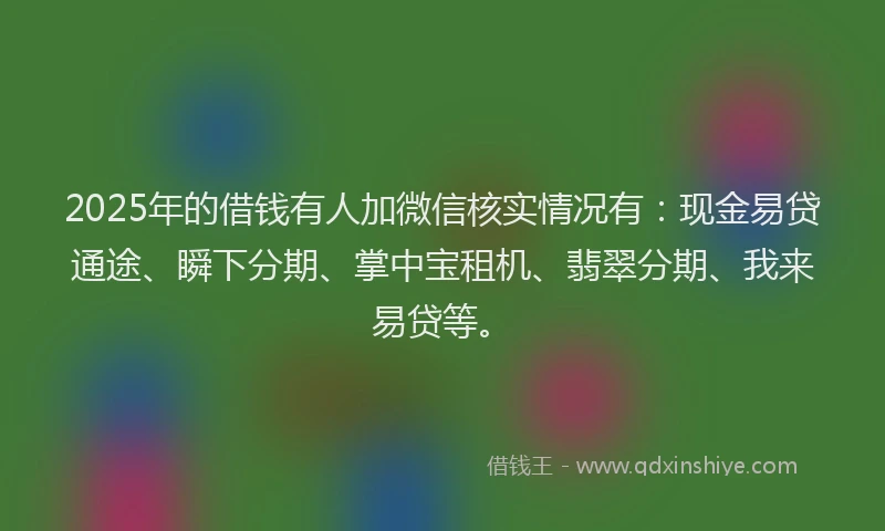 2025年的借钱有人加微信核实情况有：现金易贷通途、瞬下分期、掌中宝租机、翡翠分期、我来易贷等。