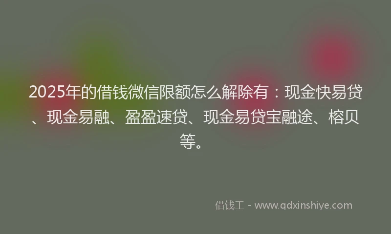 2025年的借钱微信限额怎么解除有：现金快易贷、现金易融、盈盈速贷、现金易贷宝融途、榕贝等。