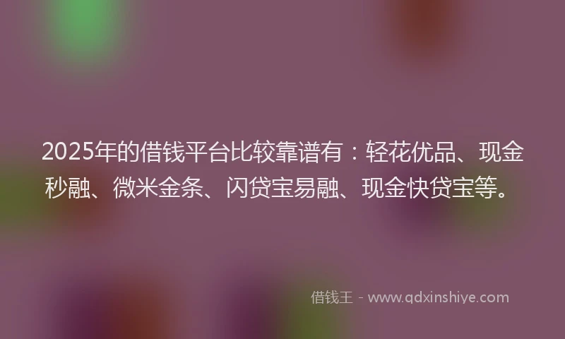2025年的借钱平台比较靠谱有：轻花优品、现金秒融、微米金条、闪贷宝易融、现金快贷宝等。