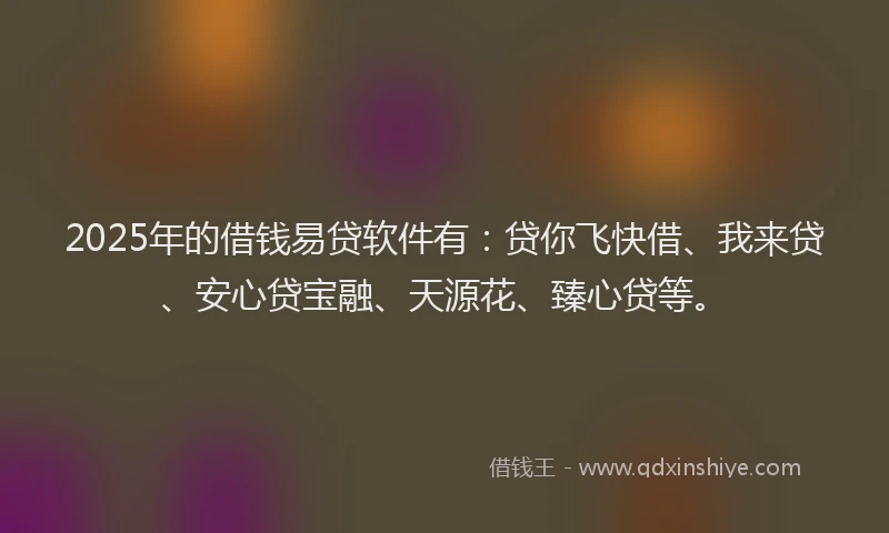 2025年的借钱易贷软件有：贷你飞快借、我来贷、安心贷宝融、天源花、臻心贷等。