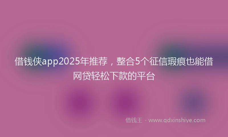 借钱侠app2025年推荐，整合5个征信瑕疵也能借网贷轻松下款的平台