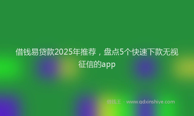 借钱易贷款2025年推荐，盘点5个快速下款无视征信的app