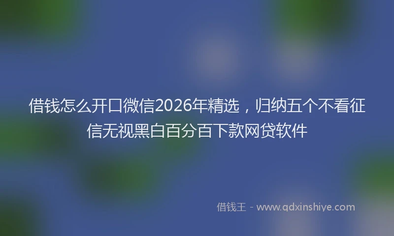 借钱怎么开口微信2026年精选，归纳五个不看征信无视黑白百分百下款网贷软件