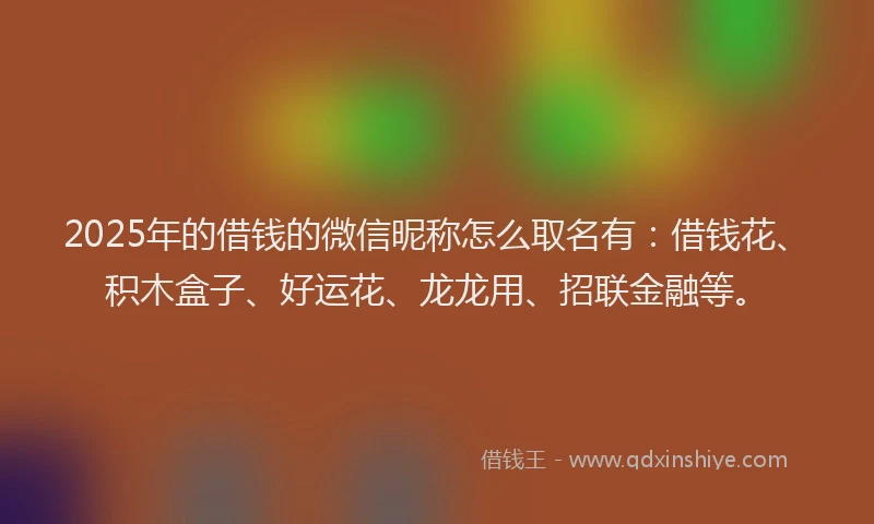 2025年的借钱的微信昵称怎么取名有:借钱花、积木盒子、好运花、龙龙用、招联金融等。