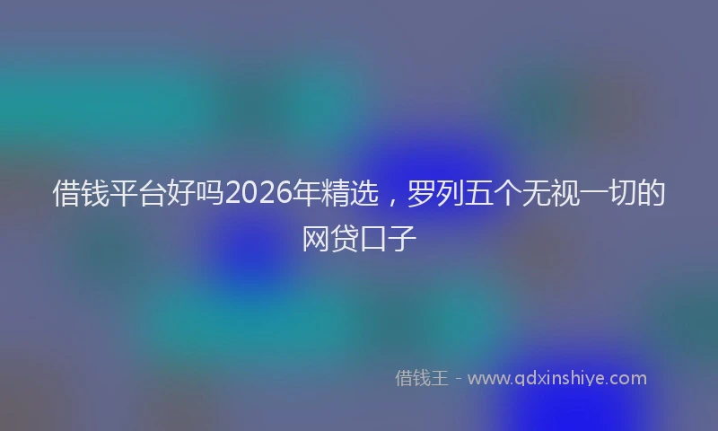 借钱平台好吗2026年精选，罗列五个无视一切的网贷口子
