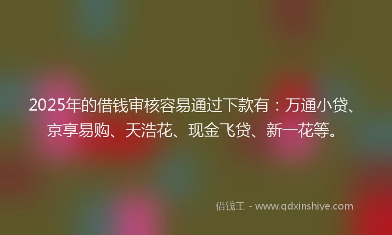 2025年的借钱审核容易通过下款有：万通小贷、京享易购、天浩花、现金飞贷、新一花等。