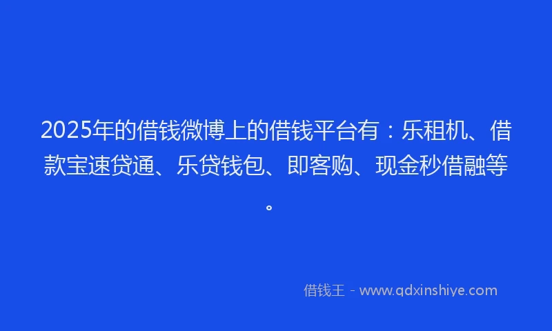 2025年的借钱微博上的借钱平台有：乐租机、借款宝速贷通、乐贷钱包、即客购、现金秒借融等。