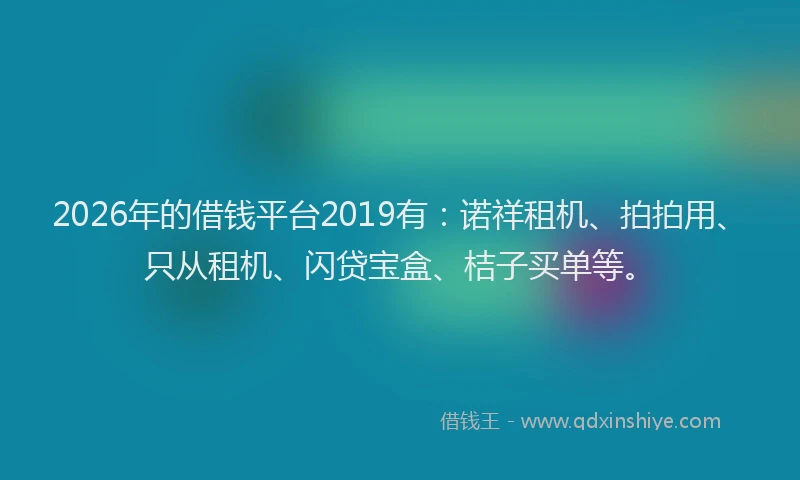 2026年的借钱平台2019有：诺祥租机、拍拍用、只从租机、闪贷宝盒、桔子买单等。