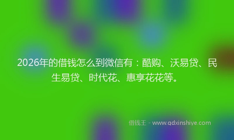 2026年的借钱怎么到微信有：酷购、沃易贷、民生易贷、时代花、惠享花花等。