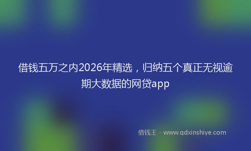 借钱五万之内2026年精选，归纳五个真正无视逾期大数据的网贷app