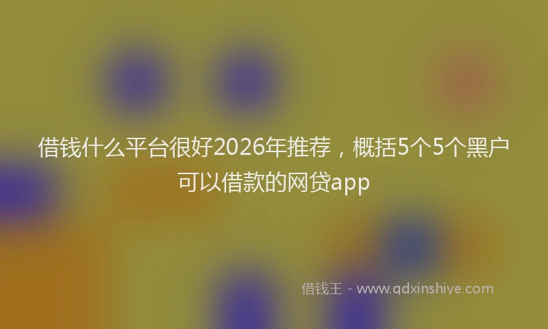 借钱什么平台很好2026年推荐，概括5个5个黑户可以借款的网贷app
