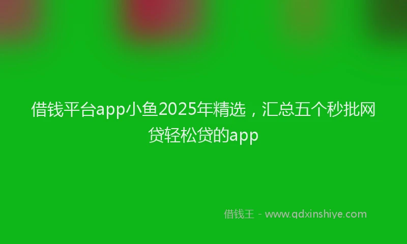 借钱平台app小鱼2025年精选,汇总五个秒批网贷轻松贷的app