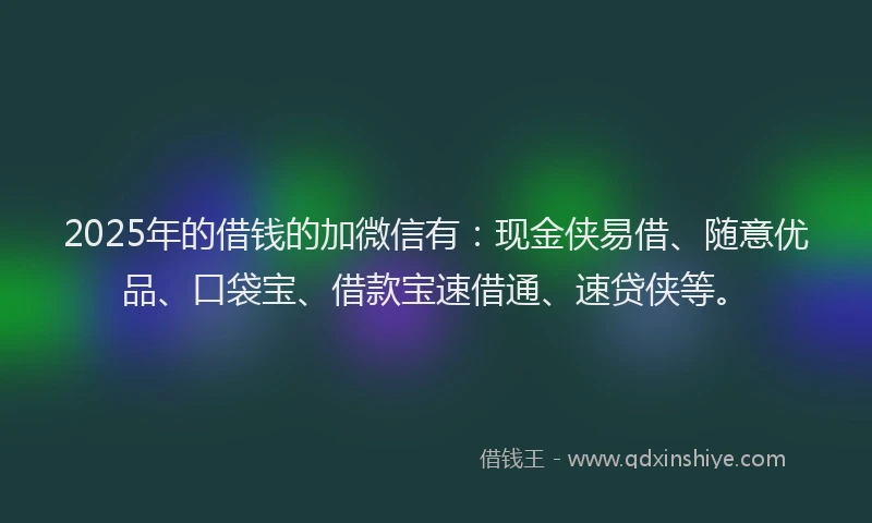 2025年的借钱的加微信有：现金侠易借、随意优品、口袋宝、借款宝速借通、速贷侠等。
