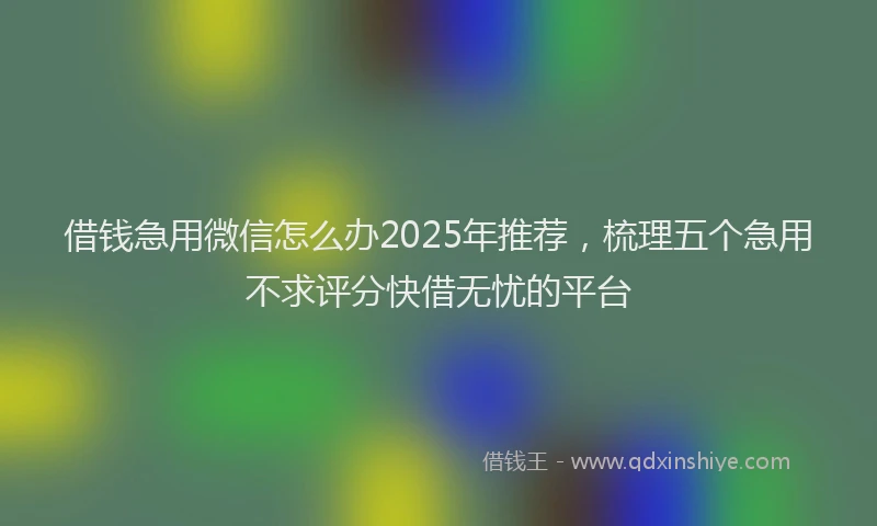 借钱急用微信怎么办2025年推荐，梳理五个急用不求评分快借无忧的平台