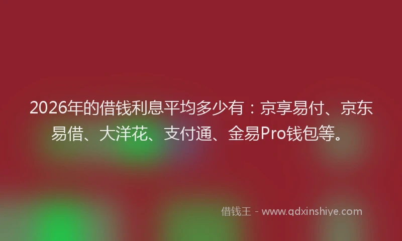2026年的借钱利息平均多少有：京享易付、京东易借、大洋花、支付通、金易Pro钱包等。