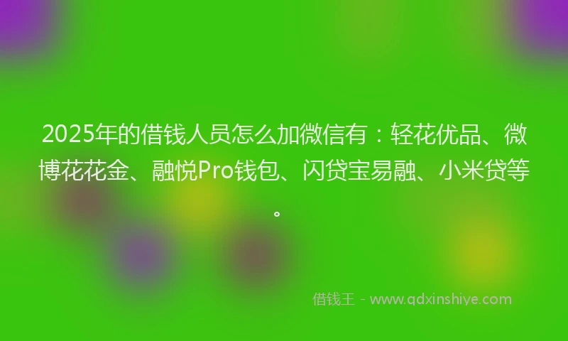 2025年的借钱人员怎么加微信有：轻花优品、微博花花金、融悦Pro钱包、闪贷宝易融、小米贷等。