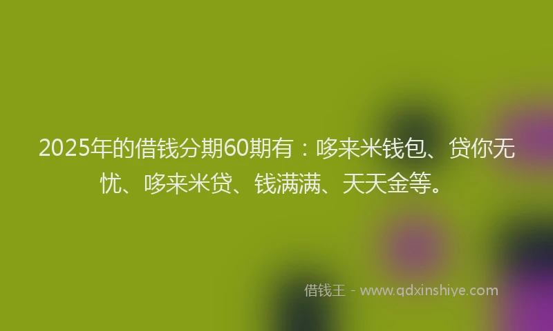 2025年的借钱分期60期有:哆来米钱包、贷你无忧、哆来米贷、钱满满、天天金等。