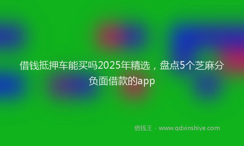 借钱抵押车能买吗2025年精选，盘点5个芝麻分负面借款的app