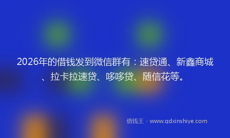 2026年的借钱发到微信群有：速贷通、新鑫商城、拉卡拉速贷、哆哆贷、随信花等。