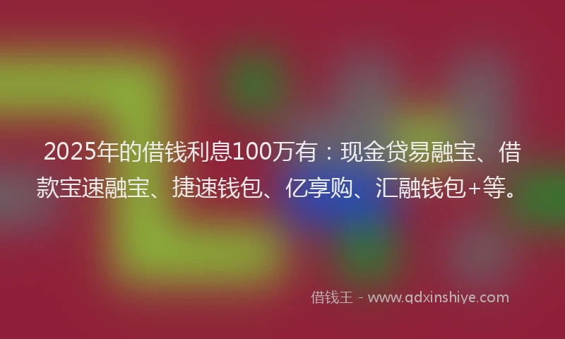 2025年的借钱利息100万有：现金贷易融宝、借款宝速融宝、捷速钱包、亿享购、汇融钱包+等。