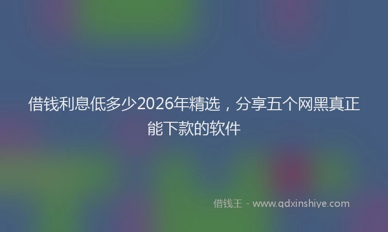 借钱利息低多少2026年精选,分享五个网黑真正能下款的软件