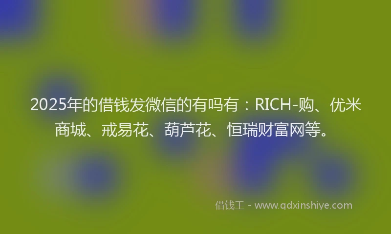 2025年的借钱发微信的有吗有：RICH-购、优米商城、戒易花、葫芦花、恒瑞财富网等。