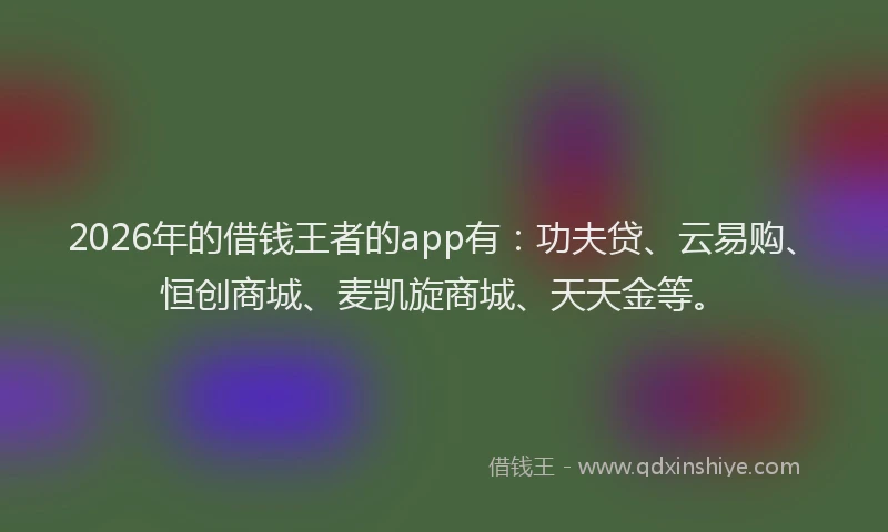 2026年的借钱王者的app有：功夫贷、云易购、恒创商城、麦凯旋商城、天天金等。