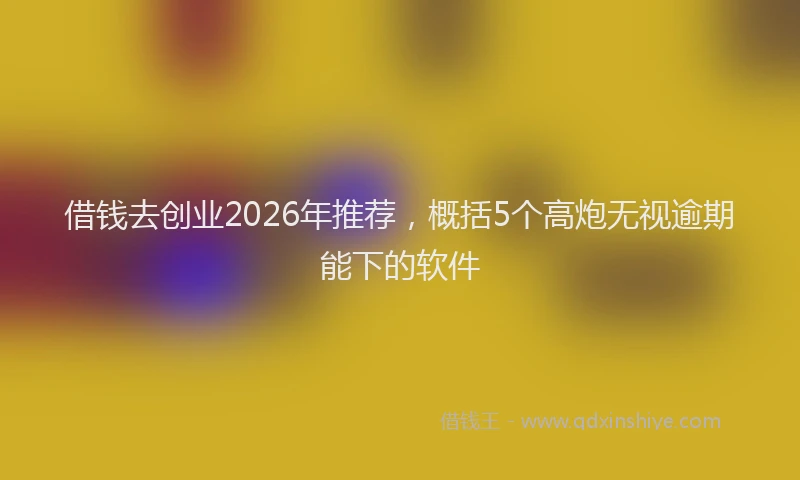 借钱去创业2026年推荐，概括5个高炮无视逾期能下的软件